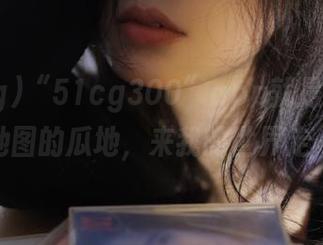 “51cg300”app就是那块你没有地图的瓜地，来我的世界走一遭！