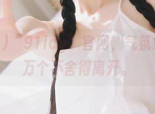 “91icg”官网，气氛好到我一万个不舍得离开。