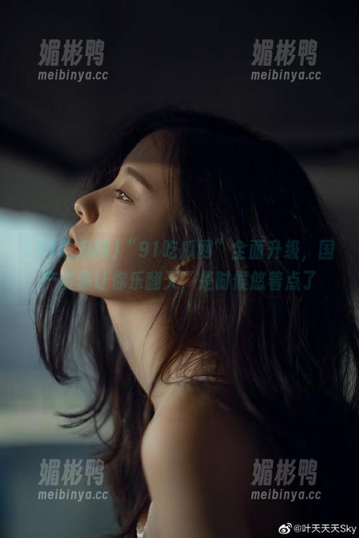 91吃瓜网 “91吃瓜网”全面升级,国产资源让你乐翻天,是时候悠着点了