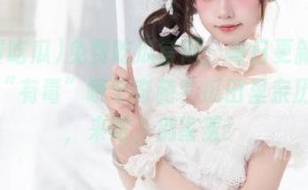 免费吃瓜官网：每日更新，今天又“有毒”哪个奇葩？瓜田里亲历奇境，来吧，别害羞！