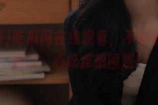 吃瓜网在线观看，不小心点进传送门，心痒痒想围观！